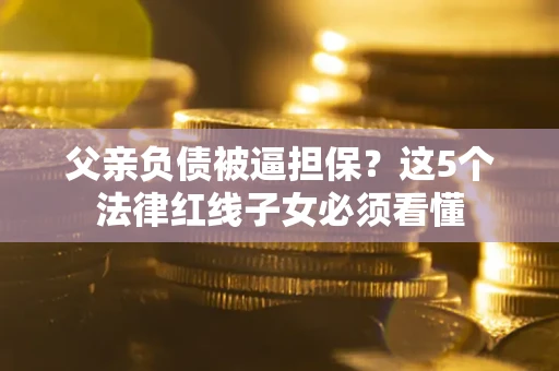 北京父亲负债被逼担保？这5个法律红线子女必须看懂